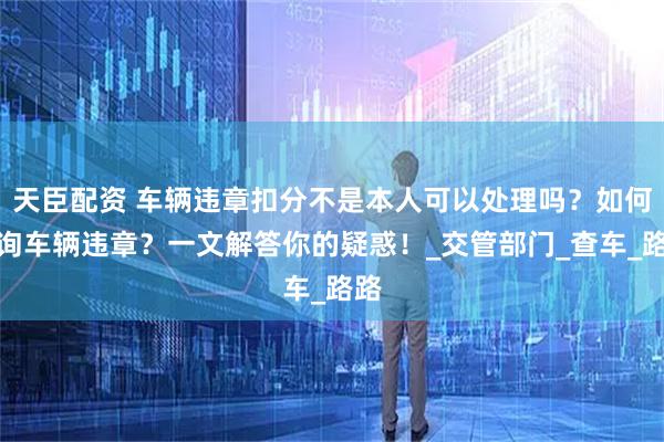 天臣配资 车辆违章扣分不是本人可以处理吗？如何查询车辆违章？一文解答你的疑惑！_交管部门_查车_路路