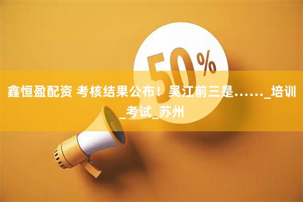 鑫恒盈配资 考核结果公布！吴江前三是……_培训_考试_苏州