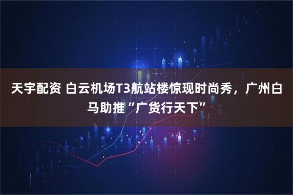 天宇配资 白云机场T3航站楼惊现时尚秀，广州白马助推“广货行天下”