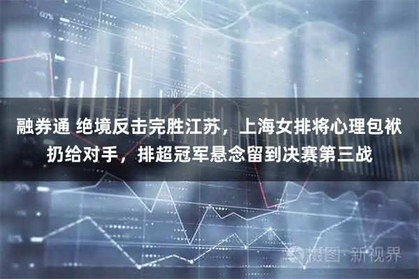 融券通 绝境反击完胜江苏，上海女排将心理包袱扔给对手，排超冠军悬念留到决赛第三战