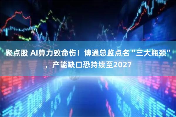 聚点股 AI算力致命伤！博通总监点名“三大瓶颈”，产能缺口恐持续至2027