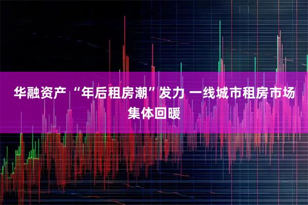 华融资产 “年后租房潮”发力 一线城市租房市场集体回暖