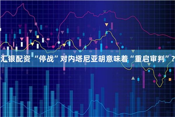 汇银配资 “停战”对内塔尼亚胡意味着“重启审判”？